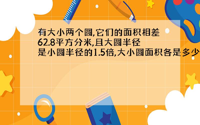 有大小两个圆,它们的面积相差62.8平方分米,且大圆半径是小圆半径的1.5倍,大小圆面积各是多少?