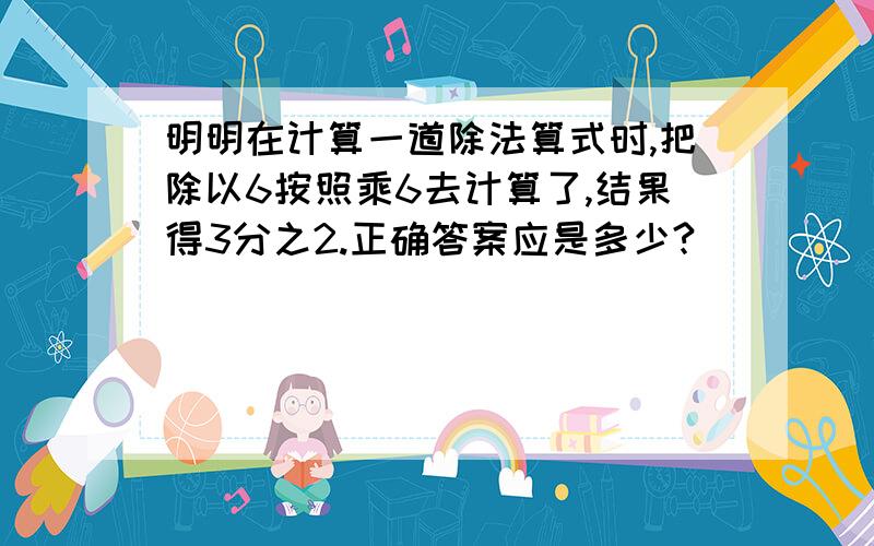 明明在计算一道除法算式时,把除以6按照乘6去计算了,结果得3分之2.正确答案应是多少?