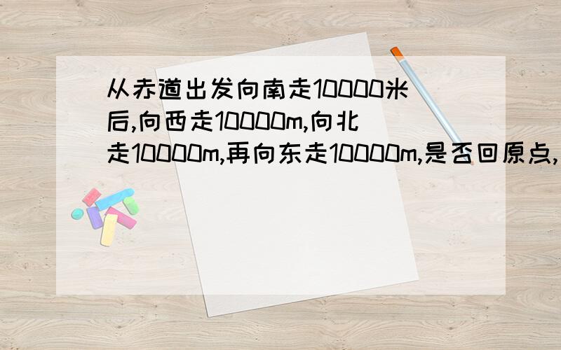 从赤道出发向南走10000米后,向西走10000m,向北走10000m,再向东走10000m,是否回原点,为什么?