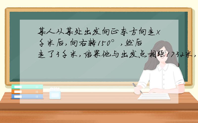 某人从某处出发向正东方向走x千米后,向右转150°,然后走了3千米,结果他与出发点相距1732米,求x