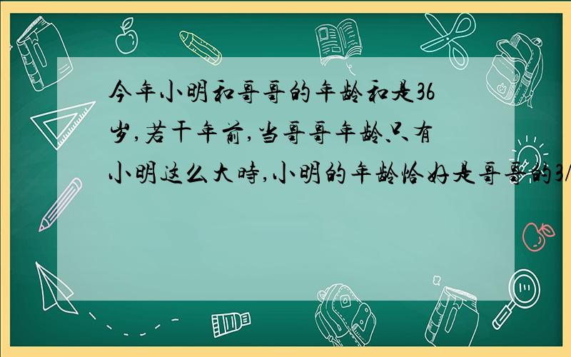 今年小明和哥哥的年龄和是36岁,若干年前,当哥哥年龄只有小明这么大时,小明的年龄恰好是哥哥的3/4,求小明今年多少岁?