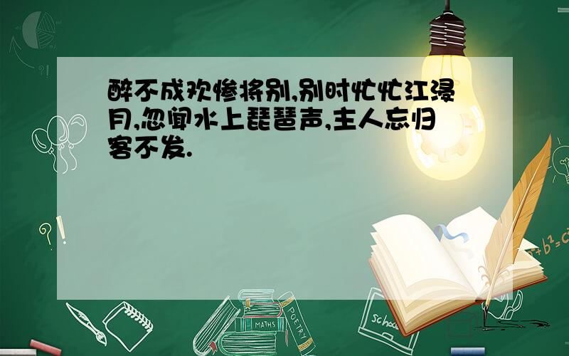 醉不成欢惨将别,别时忙忙江浸月,忽闻水上琵琶声,主人忘归客不发.