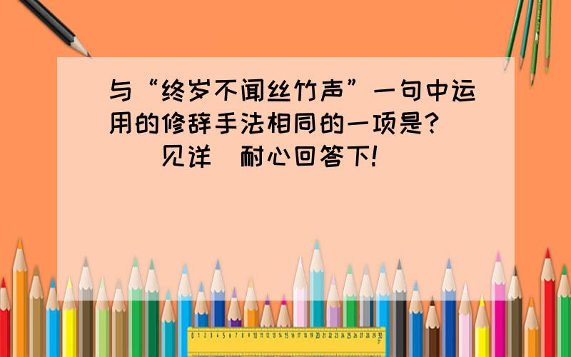 与“终岁不闻丝竹声”一句中运用的修辞手法相同的一项是?（）（见详）耐心回答下!