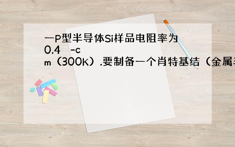 一P型半导体Si样品电阻率为0.4 -cm（300K）.要制备一个肖特基结（金属半导体整流接触）,有如下