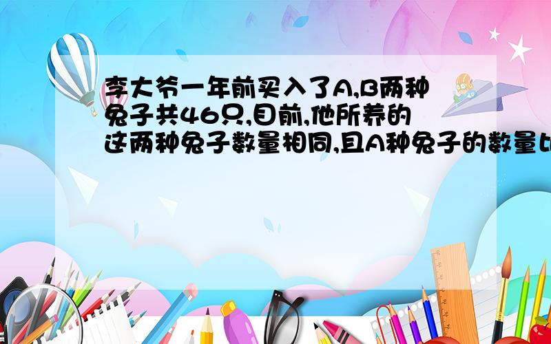 李大爷一年前买入了A,B两种兔子共46只,目前,他所养的这两种兔子数量相同,且A种兔子的数量比买入时少3只,B种兔子的数