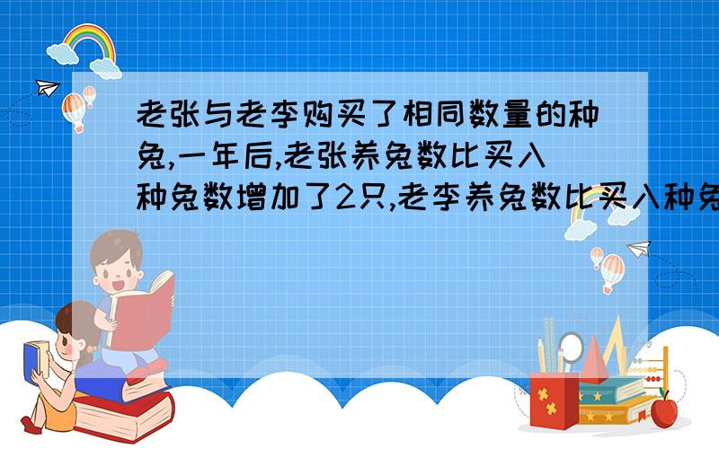 老张与老李购买了相同数量的种兔,一年后,老张养兔数比买入种兔数增加了2只,老李养兔数比买入种兔数的两倍少一只,老张养兔数