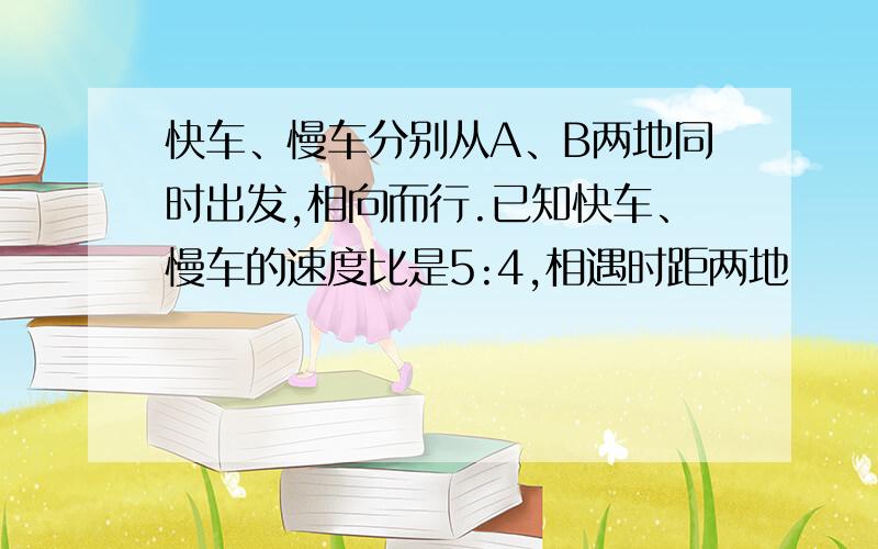 快车、慢车分别从A、B两地同时出发,相向而行.已知快车、慢车的速度比是5:4,相遇时距两地