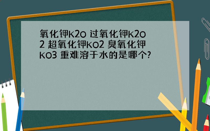 氧化钾K2O 过氧化钾K2O2 超氧化钾KO2 臭氧化钾KO3 重难溶于水的是哪个?