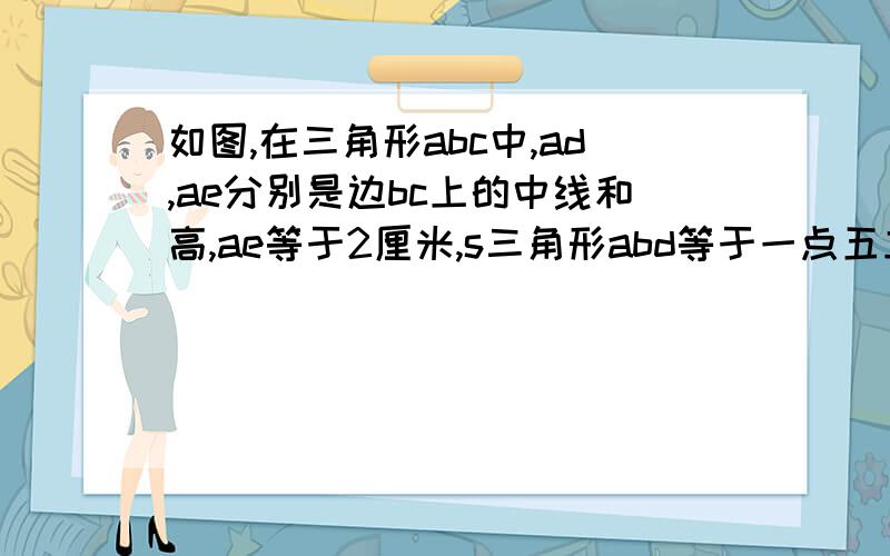 如图,在三角形abc中,ad,ae分别是边bc上的中线和高,ae等于2厘米,s三角形abd等于一点五立方厘米,求bc和d