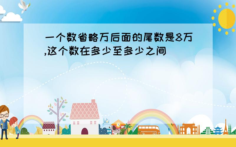 一个数省略万后面的尾数是8万,这个数在多少至多少之间