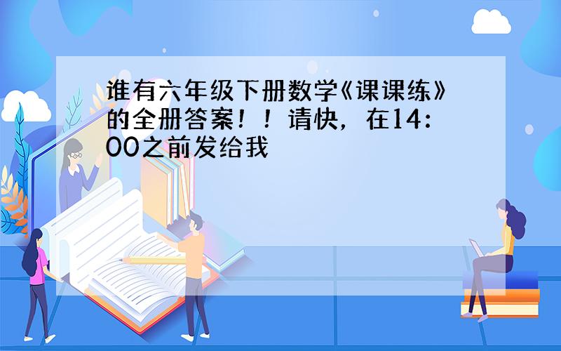 谁有六年级下册数学《课课练》的全册答案！！请快，在14：00之前发给我