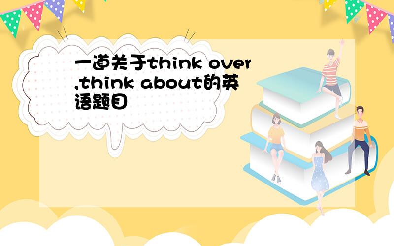 一道关于think over,think about的英语题目