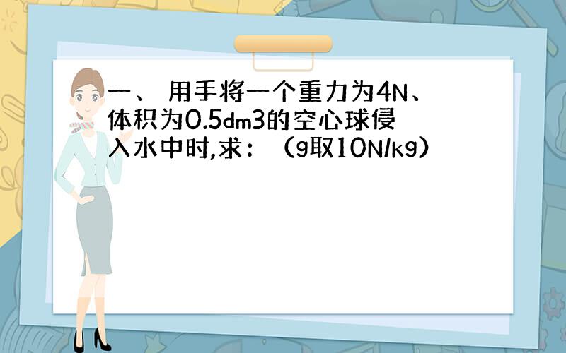 一、 用手将一个重力为4N、体积为0.5dm3的空心球侵入水中时,求：（g取10N/kg）