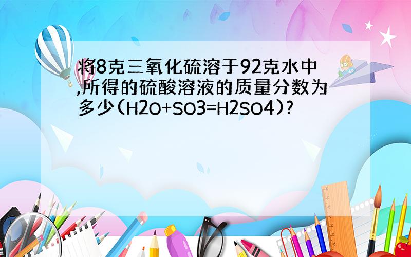 将8克三氧化硫溶于92克水中,所得的硫酸溶液的质量分数为多少(H2O+SO3=H2SO4)?