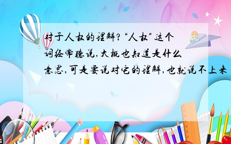 对于人权的理解?“人权”这个词经常听说,大概也知道是什么意思,可是要说对它的理解,也就说不上来了.