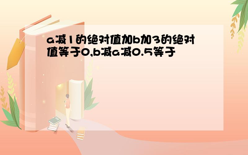 a减1的绝对值加b加3的绝对值等于0,b减a减0.5等于