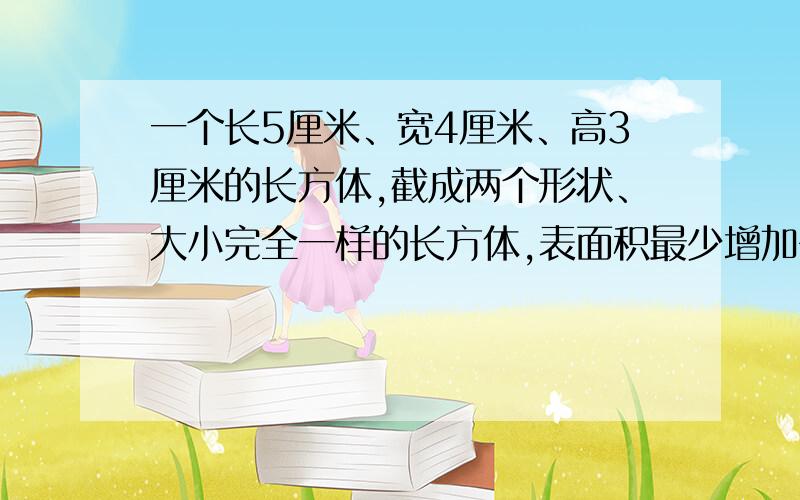 一个长5厘米、宽4厘米、高3厘米的长方体,截成两个形状、大小完全一样的长方体,表面积最少增加多少平方厘