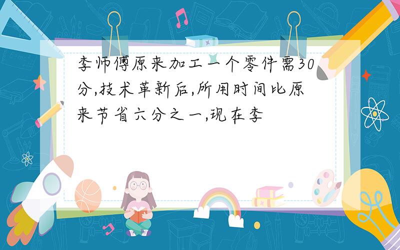 李师傅原来加工一个零件需30分,技术革新后,所用时间比原来节省六分之一,现在李