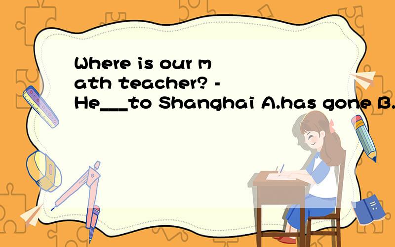 Where is our math teacher? -He___to Shanghai A.has gone B.ha