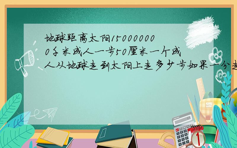 地球距离太阳150000000千米成人一步50厘米一个成人从地球走到太阳上走多少步如果一分走60步用多长时间