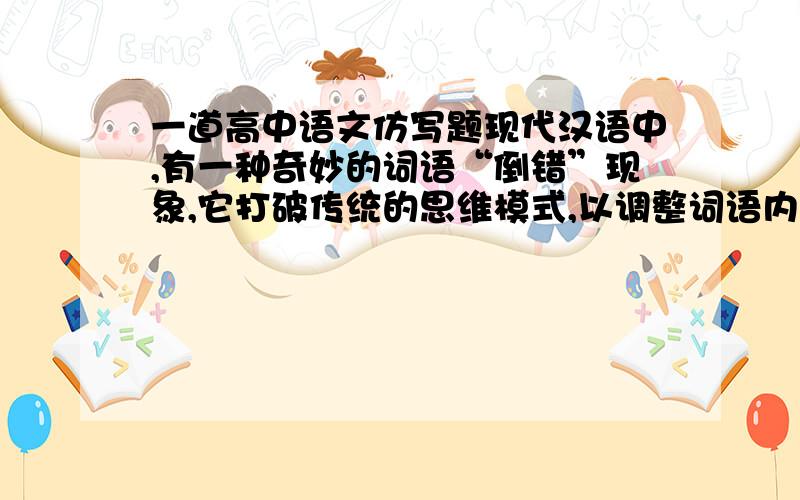 一道高中语文仿写题现代汉语中,有一种奇妙的词语“倒错”现象,它打破传统的思维模式,以调整词语内部相对稳定的结构为依托,通