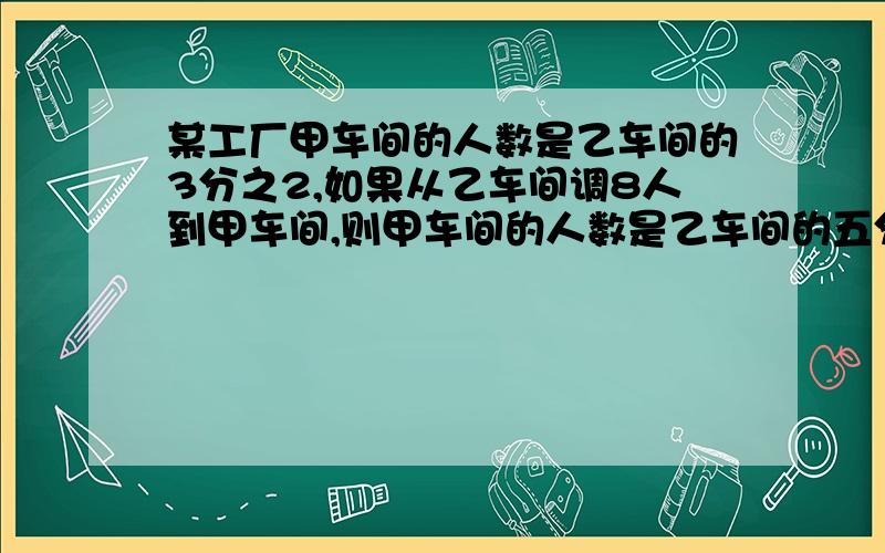 某工厂甲车间的人数是乙车间的3分之2,如果从乙车间调8人到甲车间,则甲车间的人数是乙车间的五分之四