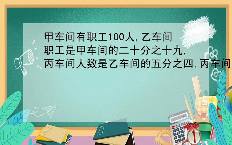 甲车间有职工100人,乙车间职工是甲车间的二十分之十九,丙车间人数是乙车间的五分之四,丙车间有职工多少人?