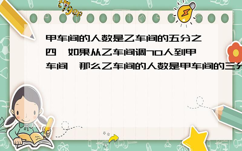 甲车间的人数是乙车间的五分之四,如果从乙车间调70人到甲车间,那么乙车间的人数是甲车间的三分之二