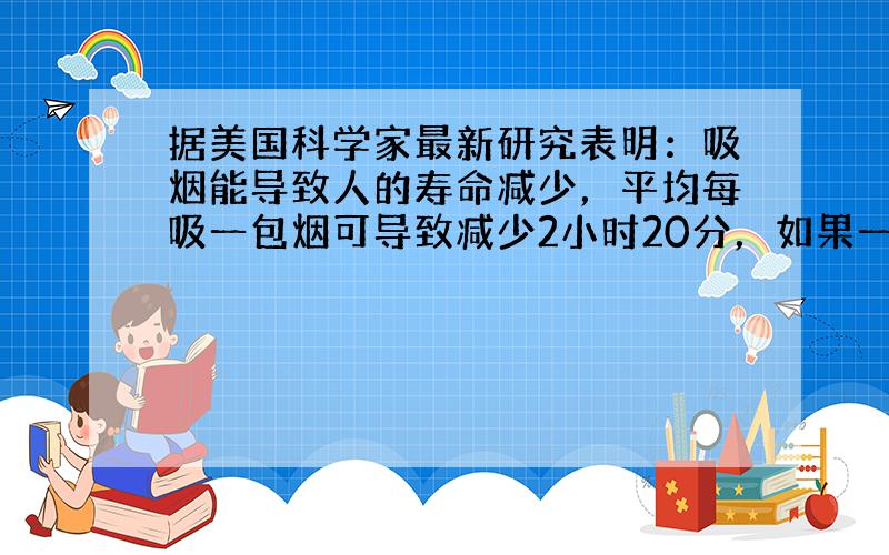 据美国科学家最新研究表明：吸烟能导致人的寿命减少，平均每吸一包烟可导致减少2小时20分，如果一个人从25岁开始吸烟，每天