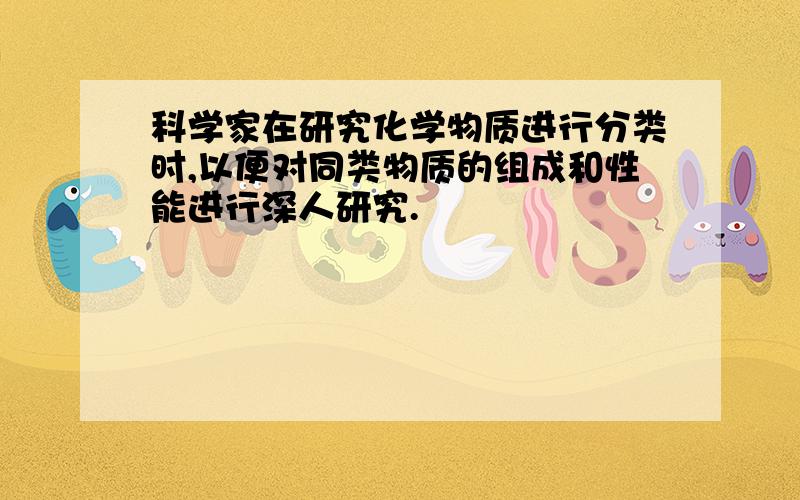 科学家在研究化学物质进行分类时,以便对同类物质的组成和性能进行深人研究.