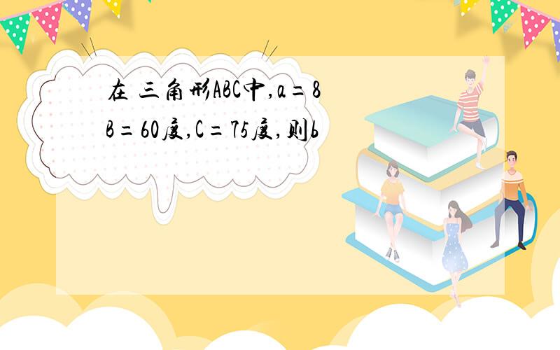 在 三角形ABC中,a=8 B=60度,C=75度,则b