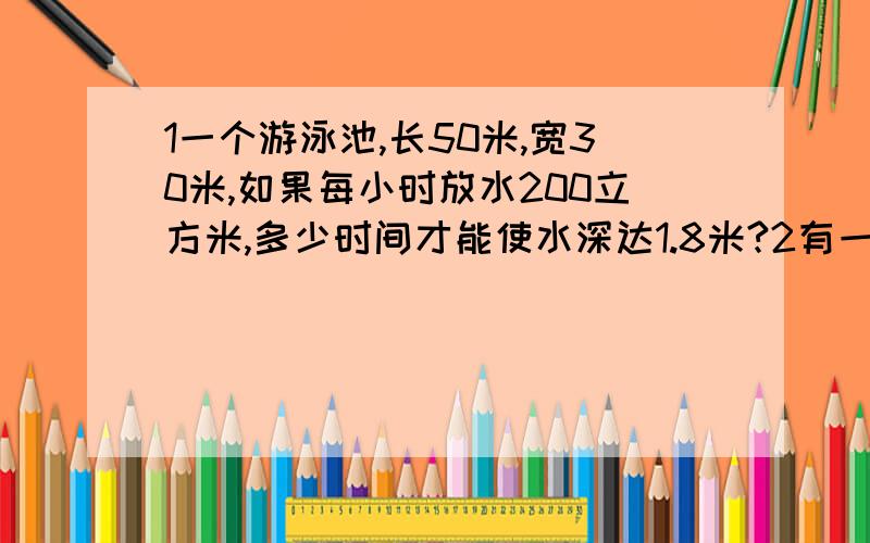 1一个游泳池,长50米,宽30米,如果每小时放水200立方米,多少时间才能使水深达1.8米?2有一个长30厘米,宽20厘