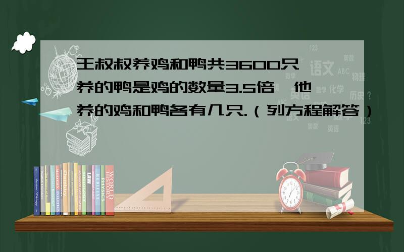 王叔叔养鸡和鸭共3600只,养的鸭是鸡的数量3.5倍,他养的鸡和鸭各有几只.（列方程解答）