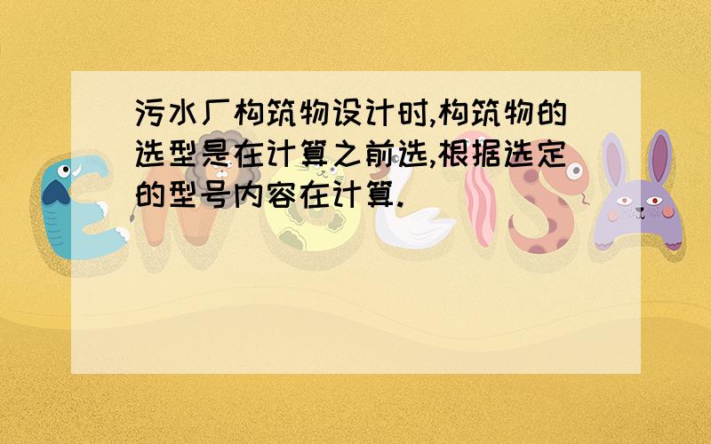 污水厂构筑物设计时,构筑物的选型是在计算之前选,根据选定的型号内容在计算.