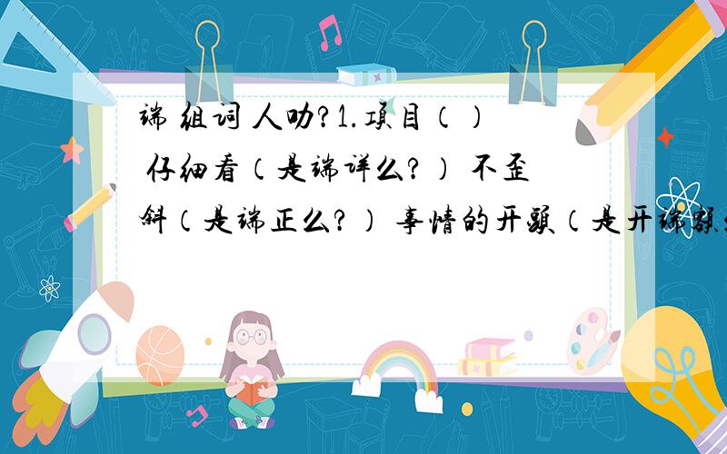 端 组词 人叻?1.项目（） 仔细看（是端详么?） 不歪斜（是端正么?） 事情的开头（是开端额么）第一个一定要做!其他的