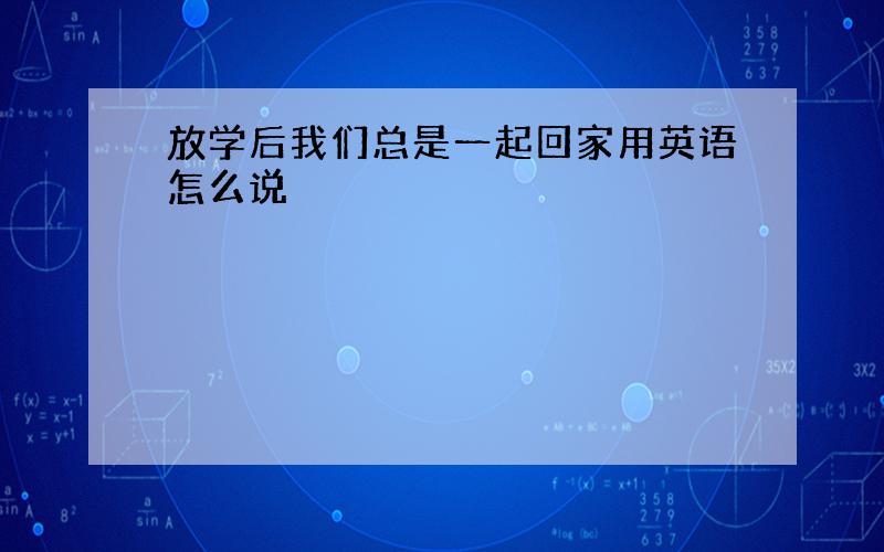 放学后我们总是一起回家用英语怎么说