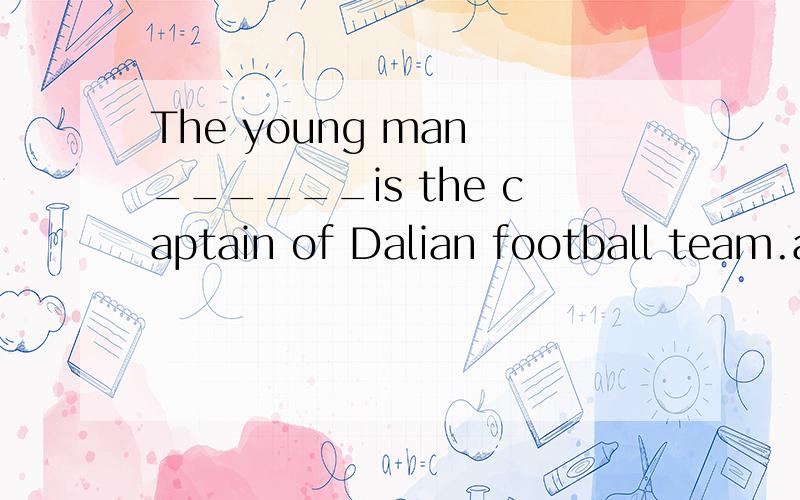 The young man ______is the captain of Dalian football team.a