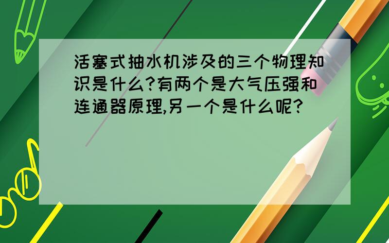 活塞式抽水机涉及的三个物理知识是什么?有两个是大气压强和连通器原理,另一个是什么呢?