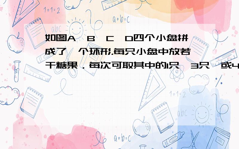 如图A、B、C、D四个小盘拼成了一个环形，每只小盘中放若干糖果．每次可取其中的1只、3只、或4只盘中的全部糖果，也可取出