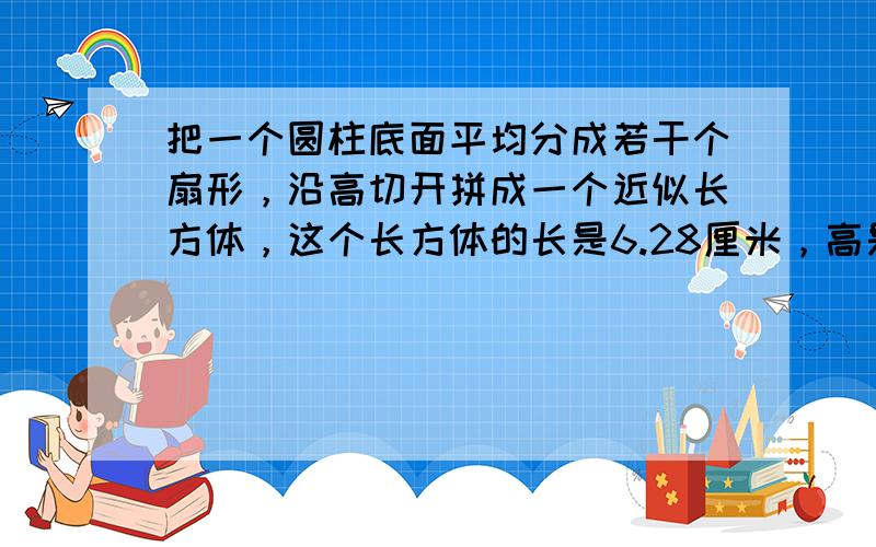 把一个圆柱底面平均分成若干个扇形，沿高切开拼成一个近似长方体，这个长方体的长是6.28厘米，高是5厘米，求它的体积．