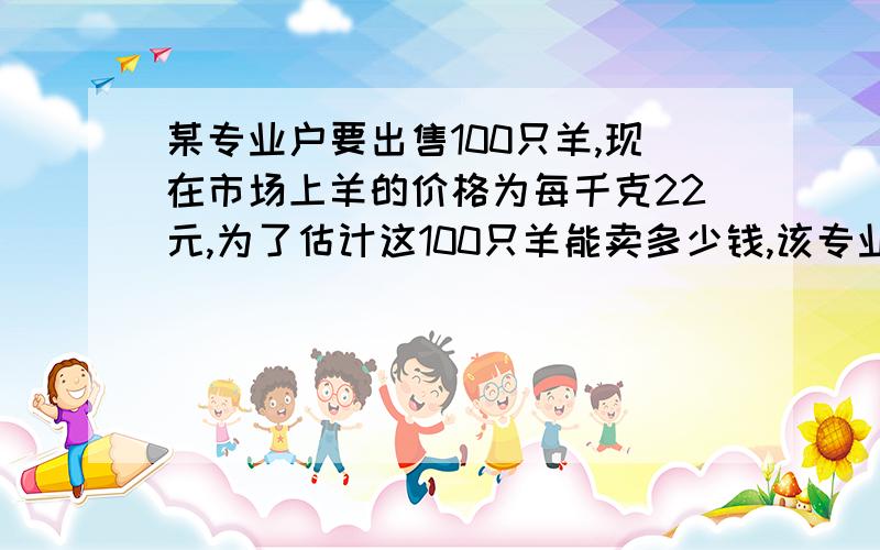 某专业户要出售100只羊,现在市场上羊的价格为每千克22元,为了估计这100只羊能卖多少钱,该专业户从中随机抽取5只羊,