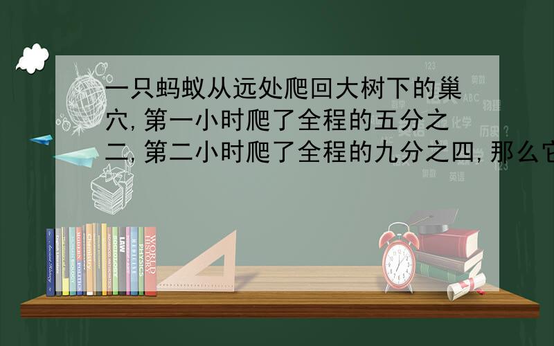 一只蚂蚁从远处爬回大树下的巢穴,第一小时爬了全程的五分之二,第二小时爬了全程的九分之四,那么它还要