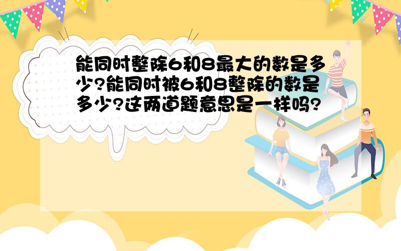 能同时整除6和8最大的数是多少?能同时被6和8整除的数是多少?这两道题意思是一样吗?