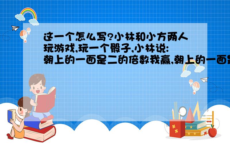 这一个怎么写?小林和小方两人玩游戏,玩一个骰子,小林说:朝上的一面是二的倍数我赢,朝上的一面是3的倍数你赢.1、你认为这