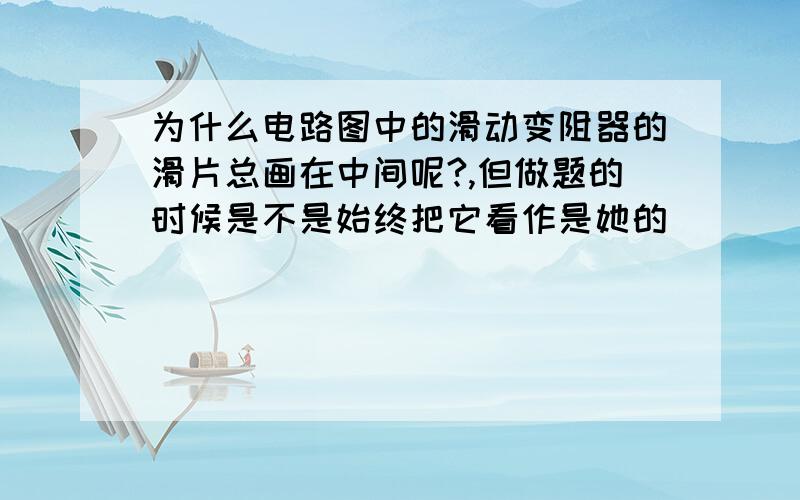 为什么电路图中的滑动变阻器的滑片总画在中间呢?,但做题的时候是不是始终把它看作是她的