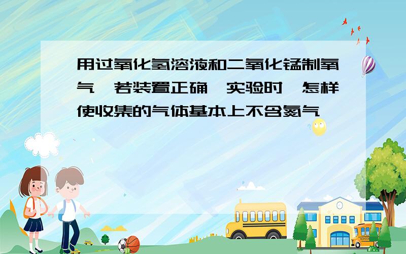 用过氧化氢溶液和二氧化锰制氧气,若装置正确,实验时,怎样使收集的气体基本上不含氮气