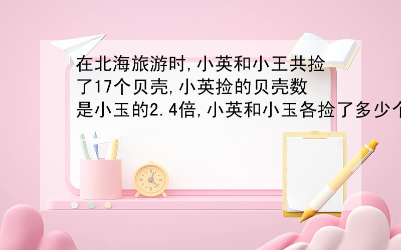 在北海旅游时,小英和小王共捡了17个贝壳,小英捡的贝壳数是小玉的2.4倍,小英和小玉各捡了多少个贝壳?