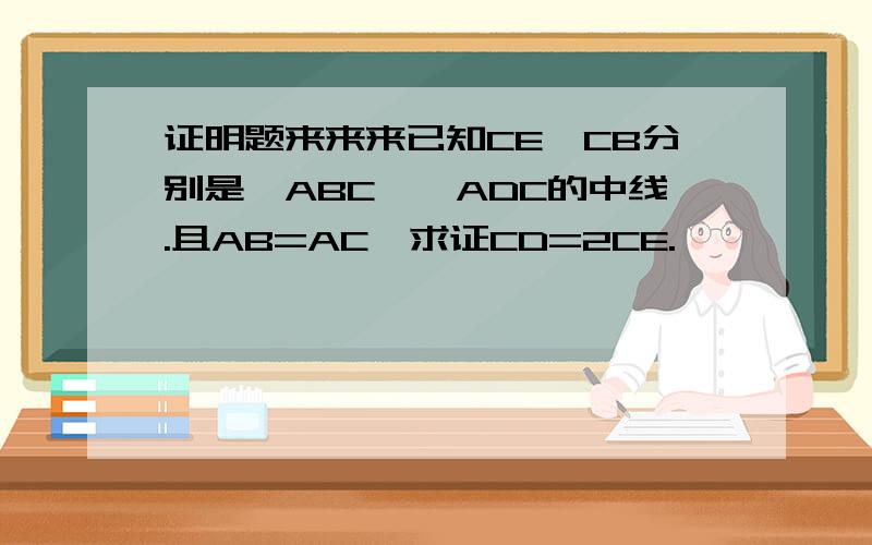 证明题来来来已知CE,CB分别是△ABC、△ADC的中线.且AB=AC,求证CD=2CE.