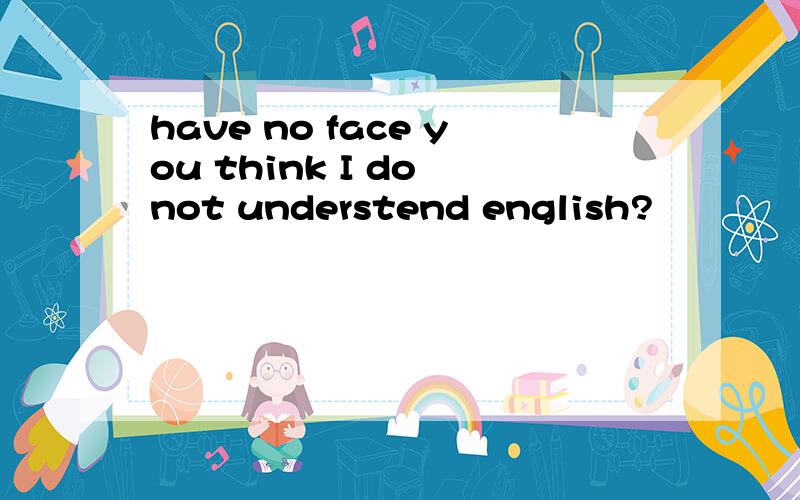 have no face you think I do not understend english?