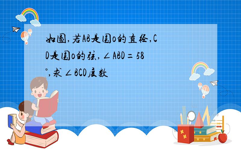 如图,若AB是圆o的直径,CD是圆o的弦,∠ABD=58°,求∠BCD度数